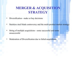 MERGER & ACQUISITION STRATEGY Diversification - make or buy decisions Stainless steel blade controversy and the multi-product market strategy String of multiple acquisitions - some successful and some unsuccessful Moderation of Diversification due to failed acquisitions 