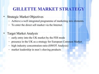 GILLETTE MARKET STRATEGY Strategic Market Objectives   Achieve a well integrated programme of marketing mix elements. To enter the direct sell market via the Internet.  Target Market Analysis early entry into the UK market by the FDI mode presence in the UK as a strategy for European Common Market  high industry concentration ratio (SWOT Analysis) market leadership in men’s shaving products 