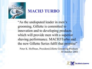MACH3 TURBO “ As the undisputed leader in men’s grooming, Gillette is committed to innovation and to developing products which will provide men with a superior shaving performance. MACH3Turbo and the new Gillette Series fulfil that promise” Peter K. Hoffman, President,Gillette Grooming Products 30 October 2001 