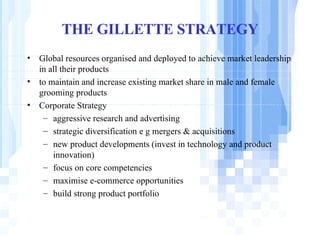 THE GILLETTE STRATEGY Global resources organised and deployed to achieve market leadership in all their products to maintain and increase existing market share in male and female grooming products Corporate Strategy aggressive research and advertising strategic diversification e g mergers & acquisitions new product developments (invest in technology and product innovation) focus on core competencies maximise e-commerce opportunities build strong product portfolio 