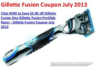 Gillette Fusion Coupon July 2013
Click HERE to Save $2.00 off Gillette
Fusion One Gillette Fusion ProGlide
Razor - Gillette Fusion Coupon July
2013




                                 Looking for Gillette Fusion Coupon June 2013. You can get the latest deals and coupons
                                 for Gillette Fusion Coupon June 2013. Claim you free coupon before the promotion
                                 ends! Enjoy more, spend less! Save on food, groceries, fun and entertainment.
 