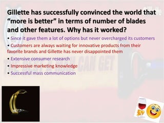 Gillette has successfully convinced the world that
“more is better” in terms of number of blades
and other features. Why has it worked?
• Since it gave them a lot of options but never overcharged its customers
• Customers are always waiting for innovative products from their
favorite brands and Gillette has never disappointed them
• Extensive consumer research
• Impressive marketing knowledge
• Successful mass communication
 