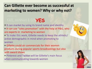 Can Gillette ever become as successful at
marketing to women? Why or why not?
YES
• It can market by using its brand name and identity
• It can use “sales promotion” with the help of P&G, who
are experts in marketing to women
• To make this work, Gillette needs to keep the athletic/
active demographic in mind when promoting to
women
• Gillette could air commercials for their women
products during popular sports broadcastings but also
with award shows
• Pinterest and Twitter will be Gillette’s main focus
when communicating towards women
 