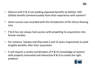 Q3
• Alliance with P & G not yielding expected benefits to Gillette. Will
Gillette benefit commensurately from their experience with women?
• Some success was recorded with the introduction of the Venus Shaving
Line
• P & G has not always had success with propelling its acquisitions into
female markets
• For instance, Tampax and Olay took 5 and 15 years respectively to yield
tangible benefits after their acquisition
• It will require a careful combination of P & G’s knowledge of women
with properly channeled and interactive R & D to create the right
products
 