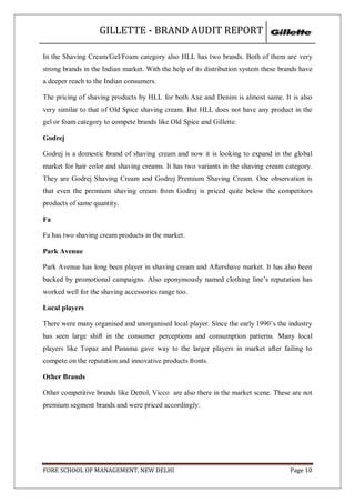 GILLETTE - BRAND AUDIT REPORT

In the Shaving Cream/Gel/Foam category also HLL has two brands. Both of them are very
strong brands in the Indian market. With the help of its distribution system these brands have
a deeper reach to the Indian consumers.

The pricing of shaving products by HLL for both Axe and Denim is almost same. It is also
very similar to that of Old Spice shaving cream. But HLL does not have any product in the
gel or foam category to compete brands like Old Spice and Gillette.

Godrej

Godrej is a domestic brand of shaving cream and now it is looking to expand in the global
market for hair color and shaving creams. It has two variants in the shaving cream category.
They are Godrej Shaving Cream and Godrej Premium Shaving Cream. One observation is
that even the premium shaving cream from Godrej is priced quite below the competitors
products of same quantity.

Fa

Fa has two shaving cream products in the market.

Park Avenue

Park Avenue has long been player in shaving cream and Aftershave market. It has also been
backed by promotional campaigns. Also eponymously named clothing line‘s reputation has
worked well for the shaving accessories range too.

Local players

There were many organised and unorganised local player. Since the early 1990‘s the industry
has seen large shift in the consumer perceptions and consumption patterns. Many local
players like Topaz and Panama gave way to the larger players in market after failing to
compete on the reputation and innovative products fronts.

Other Brands

Other competitive brands like Dettol, Vicco are also there in the market scene. These are not
premium segment brands and were priced accordingly.




FORE SCHOOL OF MANAGEMENT, NEW DELHI                                                  Page 10
 