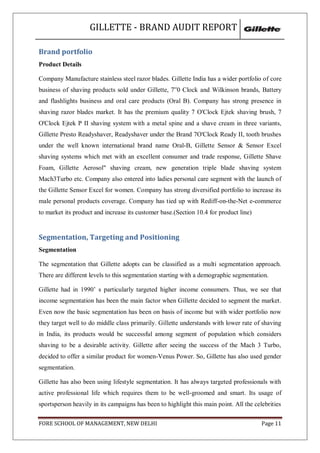 GILLETTE - BRAND AUDIT REPORT

Brand portfolio
Product Details

Company Manufacture stainless steel razor blades. Gillette India has a wider portfolio of core
business of shaving products sold under Gillette, 7‟0 Clock and Wilkinson brands, Battery
and flashlights business and oral care products (Oral B). Company has strong presence in
shaving razor blades market. It has the premium quality 7 O'Clock Ejtek shaving brush, 7
O'Clock Ejtek P II shaving system with a metal spine and a shave cream in three variants,
Gillette Presto Readyshaver, Readyshaver under the Brand 7O'Clock Ready II, tooth brushes
under the well known international brand name Oral-B, Gillette Sensor & Sensor Excel
shaving systems which met with an excellent consumer and trade response, Gillette Shave
Foam, Gillette Aerosol" shaving cream, new generation triple blade shaving system
Mach3Turbo etc. Company also entered into ladies personal care segment with the launch of
the Gillette Sensor Excel for women. Company has strong diversified portfolio to increase its
male personal products coverage. Company has tied up with Rediff-on-the-Net e-commerce
to market its product and increase its customer base.(Section 10.4 for product line)


Segmentation, Targeting and Positioning
Segmentation

The segmentation that Gillette adopts can be classified as a multi segmentation approach.
There are different levels to this segmentation starting with a demographic segmentation.

Gillette had in 1990‘ s particularly targeted higher income consumers. Thus, we see that
income segmentation has been the main factor when Gillette decided to segment the market.
Even now the basic segmentation has been on basis of income but with wider portfolio now
they target well to do middle class primarily. Gillette understands with lower rate of shaving
in India, its products would be successful among segment of population which considers
shaving to be a desirable activity. Gillette after seeing the success of the Mach 3 Turbo,
decided to offer a similar product for women-Venus Power. So, Gillette has also used gender
segmentation.

Gillette has also been using lifestyle segmentation. It has always targeted professionals with
active professional life which requires them to be well-groomed and smart. Its usage of
sportsperson heavily in its campaigns has been to highlight this main point. All the celebrities

FORE SCHOOL OF MANAGEMENT, NEW DELHI                                                    Page 11
 