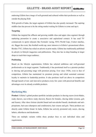 GILLETTE - BRAND AUDIT REPORT

endorsing Gillette have image of well-grromed and cultured within their profession as well as
outside the playing field.

With growth of India, the target segment of Gillette has also greatly increased. The aspiring
middle-class has proven to be the sitting market waiting for Gillette to come and tap it.

Targeting

Gillette has targeted the affluent and growing middle class and upper class segment through
marketing promotion to create a associative and aspirational connect. It has used TV
commercials in sports telecasts like Formula1 racing, FIFA World Cups, Cricket matches,
etc. Bigger the event, like football world cup, more intensive is Gillette‘s promotional efforts.
Besides TVC, Gillette has relied on adverts in print media. Gillette has traditionally published
its adverts in lifestyle magazines and publications. They also has in-shop branding in larger
shops to reach their target audience.

Positioning

Based on the lifestyle segmentation, Gillette has selected ambitious and well-groomed
professionals as its target segment. Traditionally it has positioned itself as a premier product
in shaving and grooming range with premium pricing. Ever since 1920s, even in face of
competition, Gillette has maintained its premium pricing and relied sustained customer
loyalty to maintain its leadership position. It also positions itself cut above its competitors
through launch of new and innovative products every few years with perceived benefits and
advantages over its already available products.


Marketing Mix
Product: Gillette‘s global product portfolio includes products in shaving razors (twin-blades,
ready shavers, use-n-throw ready shavers), Razors for females, shaving lather (creams, gels
and foams), After shave lotions (alcohol based and non-alcohol based), deodorants and anti-
perspirants, hair-care (shampoos and conditioners), hair creams and gels. These products are
directly under Gillette brand. In India, Gillette has actively promoted only razors, shaving
lathers, aftershaves and deodorants.

There are multiple variants within these product lines to suit individual skins and
requirements.



FORE SCHOOL OF MANAGEMENT, NEW DELHI                                                     Page 12
 