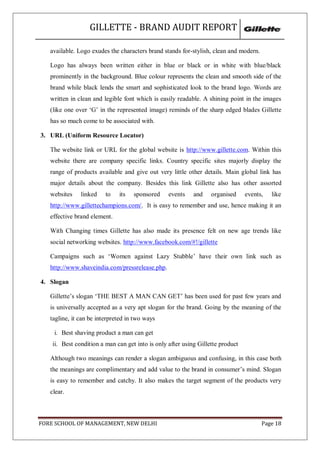 GILLETTE - BRAND AUDIT REPORT

   available. Logo exudes the characters brand stands for-stylish, clean and modern.

   Logo has always been written either in blue or black or in white with blue/black
   prominently in the background. Blue colour represents the clean and smooth side of the
   brand while black lends the smart and sophisticated look to the brand logo. Words are
   written in clean and legible font which is easily readable. A shining point in the images
   (like one over ‗G‘ in the represented image) reminds of the sharp edged blades Gillette
   has so much come to be associated with.

3. URL (Uniform Resource Locator)

   The website link or URL for the global website is http://www.gillette.com. Within this
   website there are company specific links. Country specific sites majorly display the
   range of products available and give out very little other details. Main global link has
   major details about the company. Besides this link Gillette also has other assorted
   websites    linked    to   its   sponsored     events    and    organised     events,   like
   http://www.gillettechampions.com/. It is easy to remember and use, hence making it an
   effective brand element.

   With Changing times Gillette has also made its presence felt on new age trends like
   social networking websites. http://www.facebook.com/#!/gillette

   Campaigns such as ‗Women against Lazy Stubble‘ have their own link such as
   http://www.shaveindia.com/pressrelease.php.

4. Slogan

   Gillette‘s slogan ‗THE BEST A MAN CAN GET‘ has been used for past few years and
   is universally accepted as a very apt slogan for the brand. Going by the meaning of the
   tagline, it can be interpreted in two ways

    i. Best shaving product a man can get
    ii. Best condition a man can get into is only after using Gillette product

   Although two meanings can render a slogan ambiguous and confusing, in this case both
   the meanings are complimentary and add value to the brand in consumer‘s mind. Slogan
   is easy to remember and catchy. It also makes the target segment of the products very
   clear.



FORE SCHOOL OF MANAGEMENT, NEW DELHI                                                   Page 18
 