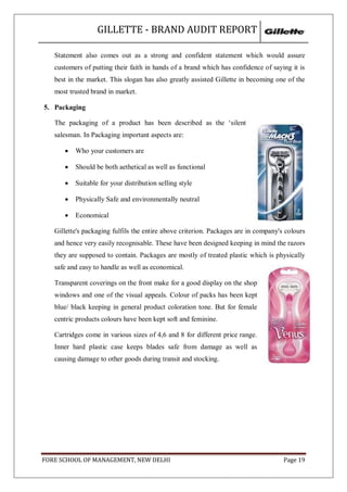GILLETTE - BRAND AUDIT REPORT

   Statement also comes out as a strong and confident statement which would assure
   customers of putting their faith in hands of a brand which has confidence of saying it is
   best in the market. This slogan has also greatly assisted Gillette in becoming one of the
   most trusted brand in market.

5. Packaging

   The packaging of a product has been described as the ‗silent
   salesman. In Packaging important aspects are:

         Who your customers are

         Should be both aethetical as well as functional

         Suitable for your distribution selling style

         Physically Safe and environmentally neutral

         Economical

   Gillette's packaging fulfils the entire above criterion. Packages are in company's colours
   and hence very easily recognisable. These have been designed keeping in mind the razors
   they are supposed to contain. Packages are mostly of treated plastic which is physically
   safe and easy to handle as well as economical.

   Transparent coverings on the front make for a good display on the shop
   windows and one of the visual appeals. Colour of packs has been kept
   blue/ black keeping in general product coloration tone. But for female
   centric products colours have been kept soft and feminine.

   Cartridges come in various sizes of 4,6 and 8 for different price range.
   Inner hard plastic case keeps blades safe from damage as well as
   causing damage to other goods during transit and stocking.




FORE SCHOOL OF MANAGEMENT, NEW DELHI                                                 Page 19
 