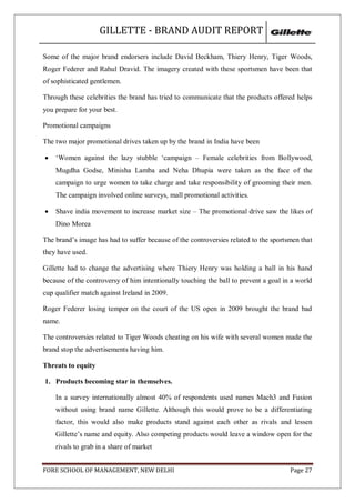 GILLETTE - BRAND AUDIT REPORT

Some of the major brand endorsers include David Beckham, Thiery Henry, Tiger Woods,
Roger Federer and Rahul Dravid. The imagery created with these sportsmen have been that
of sophisticated gentlemen.

Through these celebrities the brand has tried to communicate that the products offered helps
you prepare for your best.

Promotional campaigns

The two major promotional drives taken up by the brand in India have been

   ‗Women against the lazy stubble ‗campaign – Female celebrities from Bollywood,
    Mugdha Godse, Minisha Lamba and Neha Dhupia were taken as the face of the
    campaign to urge women to take charge and take responsibility of grooming their men.
    The campaign involved online surveys, mall promotional activities.

   Shave india movement to increase market size – The promotional drive saw the likes of
    Dino Morea

The brand‘s image has had to suffer because of the controversies related to the sportsmen that
they have used.

Gillette had to change the advertising where Thiery Henry was holding a ball in his hand
because of the controversy of him intentionally touching the ball to prevent a goal in a world
cup qualifier match against Ireland in 2009.

Roger Federer losing temper on the court of the US open in 2009 brought the brand bad
name.

The controversies related to Tiger Woods cheating on his wife with several women made the
brand stop the advertisements having him.

Threats to equity

1. Products becoming star in themselves.

    In a survey internationally almost 40% of respondents used names Mach3 and Fusion
    without using brand name Gillette. Although this would prove to be a differentiating
    factor, this would also make products stand against each other as rivals and lessen
    Gillette‘s name and equity. Also competing products would leave a window open for the
    rivals to grab in a share of market


FORE SCHOOL OF MANAGEMENT, NEW DELHI                                                  Page 27
 