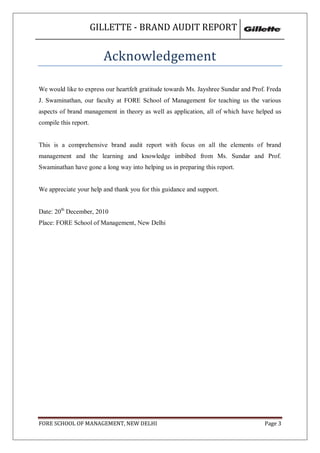 GILLETTE - BRAND AUDIT REPORT


                         Acknowledgement

We would like to express our heartfelt gratitude towards Ms. Jayshree Sundar and Prof. Freda
J. Swaminathan, our faculty at FORE School of Management for teaching us the various
aspects of brand management in theory as well as application, all of which have helped us
compile this report.


This is a comprehensive brand audit report with focus on all the elements of brand
management and the learning and knowledge imbibed from Ms. Sundar and Prof.
Swaminathan have gone a long way into helping us in preparing this report.


We appreciate your help and thank you for this guidance and support.


Date: 20th December, 2010
Place: FORE School of Management, New Delhi




FORE SCHOOL OF MANAGEMENT, NEW DELHI                                                 Page 3
 