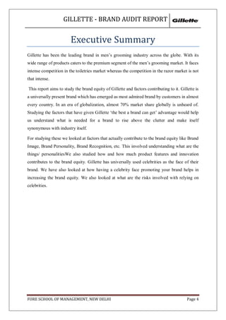GILLETTE - BRAND AUDIT REPORT


                        Executive Summary
Gillette has been the leading brand in men‘s grooming industry across the globe. With its
wide range of products caters to the premium segment of the men‘s grooming market. It faces
intense competition in the toiletries market whereas the competition in the razor market is not
that intense.

This report aims to study the brand equity of Gillette and factors contributing to it. Gillette is
a universally present brand which has emerged as most admired brand by customers in almost
every country. In an era of globalization, almost 70% market share globally is unheard of.
Studying the factors that have given Gillette ‗the best a brand can get‘ advantage would help
us understand what is needed for a brand to rise above the clutter and make itself
synonymous with industry itself.

For studying these we looked at factors that actually contribute to the brand equity like Brand
Image, Brand Personality, Brand Recognition, etc. This involved understanding what are the
things/ personalitiesWe also studied how and how much product features and innovation
contributes to the brand equity. Gillette has universally used celebrities as the face of their
brand. We have also looked at how having a celebrity face promoting your brand helps in
increasing the brand equity. We also looked at what are the risks involved with relying on
celebrities.




FORE SCHOOL OF MANAGEMENT, NEW DELHI                                                       Page 4
 