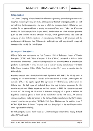 GILLETTE - BRAND AUDIT REPORT

Introduction
The Gillette Company is the world leader in the men's grooming product category as well as
in certain women's grooming products. Although more than half of company profits are still
derived from shaving equipment—the area in which the company started—Gillette has also
attained the top spots worldwide in writing instruments (Paper Mate, Parker, and Waterman
brands) and correction products (Liquid Paper), toothbrushes and other oral care products
(Oral-B), and alkaline batteries (Duracell products, which generate almost one-fourth of
company profits). Gillette maintains 64 manufacturing facilities in 27 countries, and its
products are sold in more than 200 countries and territories, with more than 60 percent of
sales occurring outside the United States.


History - Gillette India
Gillette India was incorporated on 9th February 1984 at Rajasthan. House of Poddar
Enterprise (HOPE) and Gillette Company, U.S.A. (Gillette), promoted it. Gillette India
manufactures and markets Gillette Grooming Products and distributes Oral– B and Duracell
products. More than 60 % of the products sold in India are locally manufactured by Gillette
India. Parent company Gillette (Refer Time Line, section 10.1) owns a majority stake in
Gillette India.

Company entered into a foreign collaboration agreement with HOPE for setting up of a
company for the manufacture of stainless steel razor blades in which Gillette agreed to
subscribe 24% of the equity capital. This agreement provided technical collaboration by
Gillette over the full range of technical know-how and technical assistance for the
manufacture of razor blades, razors and shaving systems. In 1985, the company came out
with an IPO for raising Rs 26 million to fund the setting up of its plant at Bhiwadi in
Rajasthan. Company placed a plant for the manufacture in the first phase, 200 million
stainless steel razor blades per annum in the starting. Blades manufactured by the Company
were of two types, the premium 7 O'Clock, Ejtek Super Platinum and the stainless brand 7
O'Clock Ejtek Super Stainless. Company took over Sharpedge Ltd.,by acquiring the entire
share capital of that company.

In 1998, company decided that it would use Gillette as its pre-eminent brand placing it ahead
of the 7O'Clock brand.


FORE SCHOOL OF MANAGEMENT, NEW DELHI                                                  Page 5
 