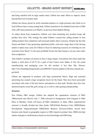 GILLETTE - BRAND AUDIT REPORT

and being satisfied with its large market share, Gillette has made efforts to improve much
beyond that level of market share

Gillette has always priced its newly launched products at a high premium and relied on its
loyal follower base to keep coming back. Gillette launched its five-bladed Fusion line in 2006
with a 40% price premium over Mach3, its previous three-bladed offering.

To reduce threat from competitors, Gillette even when launching new products keeps old
product lines alive. This strategy has made Gillette‘s second best selling product its best
selling products best competitors and increased market share in process. Despite the fact that
Fusion and Mach 3 lines generating significant profits, with such a huge share of the shaving
market it makes more sense for Gillette to focus its marketing resources on switching its own
customers from Mach 3 to the more profitable Fusion line than trying to win any more share
from competitors.

Also Gillette‘s products are known to have a huge margin. Accusations have been made that
despite a retail price of £9.72 for a pack of four Fusion razor blades in UK, the actual
manufacturing and packaging costs for this product is less than 30p. (Source:
http://www.brandingstrategyinsider.com/2009/06/5-reasons-gillette-is-the-best-a-brand-can-
get.html)

Gillette has supported its products with huge promotional blitzes. High and sustained
advertising has created a huge recognition factor for the brand. They have been universally
associated with some of the best known sportsperson at their peak. Besides they have also
sponsored sports events like golf, racing, etc as well as video gaming championships.

Structure

Post Gillette P&G merger, Gillette has adopted the organisation structure of P&G
2006onwards and effective July 1‘ 2006 relocated its headquarters from Gurgaon to P&G
Plaza in Mumbai, which will house all P&G subsidiaries in India. P&Gs organizational
structure is broadly divided into three heads: GBU(Global Business Unit), MDO(Market
Development Organization)and GBS(Global Business Services).Gillette moved from
business units based on geographic regions to GBUs based on product lines. MDOs develop
market strategies to build business based on local knowledge and GBS bring




FORE SCHOOL OF MANAGEMENT, NEW DELHI                                                    Page 8
 