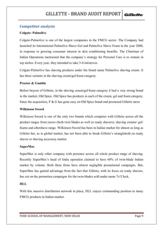 GILLETTE - BRAND AUDIT REPORT

Competitor analysis
Colgate- Palmolive

Colgate-Palmolive is one of the largest companies in the FMCG sector. The Company had
launched its International Palmolive Shave Gel and Palmolive Shave Foam in the year 2000,
in response to growing consumer interest in skin conditioning benefits. The Chairman of
Indian Operations mentioned that the company‘s strategy for Personal Care is to remain in
top niches. Every year, they intended to take 3-4 initiatives.

Colgate-Palmolive has shaving products under the brand name Palmolive shaving cream. It
has three variants in the shaving cream/gel/foam category.

Proctor & Gamble

Before buyout of Gillette, in the shaving cream/gel/foam category it had a very strong brand
in the market, Old Spice. Old Spice has products in each of the cream, gel and foam category.
Since the acquisition, P & G has gone easy on Old Spice brand and promoted Gillette more

Wilkinson Sword

Wilkinson Sword is one of the only two brands which competes with Gillette across all the
product ranges from razors (both twin blades as well as ready shavers), shaving creams/ gel/
foams and aftershave range. Wilkinson Sword has been in Indian market for almost as long as
Gillette but, as in global market, has not been able to break Gillette‘s stranglehold on ready
shaver or shaving accessory market.

SuperMax

SuperMax is only other company with presence across all whole product range of shaving.
Recently SuperMax‘s head of India operation claimed to have 60% of twin-blade Indian
market by volume. Both these firms have almost negligible promotional campaigns. But,
SuperMax has gained advantage from the fact that Gillette, with its focus on ready shavers,
has cut on the promotion campaigns for the twin-blades sold under name 7o‘Clock.

HLL

With this massive distribution network in place, HLL enjoys commanding position in many
FMCG products in Indian market.




FORE SCHOOL OF MANAGEMENT, NEW DELHI                                                   Page 9
 