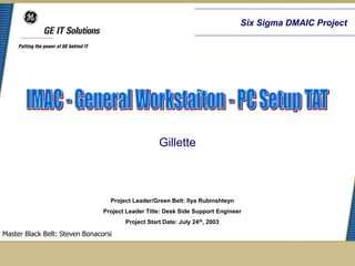Six Sigma DMAIC Project




                                                   Gillette



                                  Project Leader/Green Belt: Ilya Rubinshteyn
                                Project Leader Title: Desk Side Support Engineer
                                       Project Start Date: July 24th, 2003

Master Black Belt: Steven Bonacorsi
 