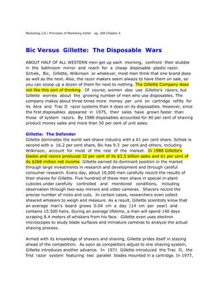 Marketing 2,0 / Principles of Marketing Kotler   pg. 268 Chapter 6 Bic Versus  Gillette:  The Disposable  Wars ABOUT HALF OF ALL WESTERN men get up each  morning,  confront  their stubble  in  the  bathroom  mirror  and  reach  for  a  cheap  disposable  plastic razor. Schiek,  Bic,  Gillette, Wilkinson  or whatever, most men think that one brand does as well as the next. Also, the razor makers seem always to have them on sale, so you can scoop up a dozen of them for next to nothing. The Gillette Company does not like this sort of thinking.  Of  course, women  also  use  Gillette's  razors, but  Gillette  worries  about  the  growing number of men who use disposables. The company makes about three times more  money  per  unit  on  cartridge  refills  for its  Atra  and  Trac II  razor systems than it does on its disposables. However, since the first disposables  appeared  in  1975,  their  sales  have  grown faster  than  those  of system  razors.  By 1988 disposables accounted for 40 per cent of shaving product money sales and more than 50 per cent of unit sales.  Gillette:  The Defender Gillette dominates the world wet-shave industry with a 61 per cent share. Schiek is second with a  16.2 per cent share, Bic has 9.3  per cent and others, including Wilkinson,  account  for  most  of  the  rest  of  the  market.  In 1988 Gillette's blades and razors produced 32 per cent of its $3.5 billion sales and 61 per cent of its $268 million net income. Gillette earned its dominant position in the market through large investments in research and development and through careful consumer research. Every day, about 10,000 men carefully record the results of their shaves for Gillette. Five hundred of these men shave in special in-plant cubicles under carefully   controlled   and   monitored   conditions,   including   observation through two-way mirrors and video cameras.  Shavers record the precise number of nicks and cuts.  In certain cases, researchers even collect sheared whiskers to weigh and measure. As a result, Gillette scientists know that an average  man's  beard  grows  0.04  cm  a  day  (14  cm  per  year)  and  contains 15.500 hairs. During an average lifetime, a man will spend 140 days scraping 8.4 meters of whiskers from his face.  Gillette even uses electron microscopes to study blade surfaces and miniature cameras to analyze the actual shaving process. Armed with its knowledge of shavers and shaving, Gillette prides itself in staying ahead of the competition.  As soon as competitors adjust to one shaving system, Gillette introduces another advance.  In  1971  Gillette introduced  the Trac  II,  the  first  razor  system  featuring  two  parallel  blades mounted in a cartridge. In 1977, following $8 million in R & D expenditure, the company introduced Atra, a twin-blade cartridge that swivels during shaving to follow the face's contours.  In 1985 Gillette launched the Atra Plus, which  added  a lubricating  strip  to  the  Atra  cartridge  to  make  shaving  even smoother. Although the company's founder, King Gillette, considered developing a disposable product early in  the company's life, Gillette's marketing strategy has  focused  on  developing  products  that  use  refill  blades  on  a  permanent handle. Gillette works to give its blades, and especially its handles, an aura of class and superior performance.  By  promoting  new  captive  systems,  in which  blade  cartridges  fit  only  a  certain  razor  handle.  Gillette raises price and profit margins with each new technological leap. Atra cartridges do not fit the Trac II handle, so men had to buy a new handle to allow them to use the Atra blades when Gillette introduced that system.  Gillette has never bothered with the low end of the market - cheap, private-label blades. Status-seeking men, it believes, will always buy a classy product. Most men see shaving as a serious business and their appearance as a matter of some importance. Therefore, most men will not skimp and settle for an ordinary shave when, for a little more money, they can feel confident that Gillette's products give them the best shave. Bic: The Challenge The rapid rise of the disposable razor has challenged Gillette’s view of men's shaving philosophy.  Bic first introduced the disposable shaver in 1975 in Europe and  then  a  year  later  in  Canada.  Realizing  that  the  United  States would  be  next,   Gillette  introduced  the  first  disposable  razor  to  the  US market  in  1976  -  the  blue  plastic  Good  News!  which  used  a  Trac  11  blade. Despite  its  defensive  reaction,  Gillette  predicted  that  men  would  use  the disposable  only for trips  and in  the changing room when  they had  forgotten their  real  razor.  Disposables  would  never  capture  more  than  7  per  cent  of the market,  Gillette  asserted.  Marcel Bich, Bic's French founder, is devoted to disposability. Bich made his money by developing the familiar ballpoint pen. lie pursues a strategy of turning  status  products  into  commodities.   Often  a  product  has  status because  it  is  difficult  to  make  and  must  sell  at  a  high  price. Bich  brands  his  products,  strips them  of  their glamour,  distributes  them  widely  and  sells  them  cheaply.  His marketing strategy is simple:  maximum service;  minimum price. Bic  attacks  the  shaving  business  in  a  very  different  manner  from Gillette. It does not have anyone exploring the fringe of shaving technology; it does  not  even  own  an electron  microscope;  and  it  does  not  know or  care how many hairs the average man's beard contains. The company maintains only a small shave-lasting panel consisting of about 100 people.  The Bic shaver has only one blade  mounted on a short, hollow handle.  Nevertheless, the  Bic  disposable  razor  presents  Gillette  with  its  most  serious  challenge since  the company's early days.  In  1988 Bic's shaving products achieved $52 million  in  sales  with  a  net  income  of  $9.4  million  and  held  a  22.4  per  cent share of the disposable market. Early Battles In  their  pursuits  of  disposability,  Gillette  and  Bic  have  clashed  before  on other product  fronts.  First, in  the' 1950s,  they fought for market share in the writing pen market. Gillette's Paper Mate products, however, were no match for Bic's  mass-market  advertising  and  promotion  skills.  The  two  firms  met again in the 1970s in the disposable cigarette lighter arena, where they again made commodities of what had once been prestigious and sometimes expensive items. Although  Gillette did better in disposable lighters  than it had in pens, Bic's lighter captured the dominant market share.  In  the  most  recent  skirmish,  however,  Gillette's  Good  News brand is winning with a  58 per cent market share in the disposable razor market.  For Gillette, the victory is bittersweet. Good News!  sells for a lot less than any of Gillette's  older  products.  The  key  to  commodity  competition  is  price.  To stay competitive with  the Bic razor and with other disposables,  Gillette has to sell Good News!  for much less than  the retail  price of an Atra or Trac  11 cartridge. As many Trac II and Atra users have concluded; why pay more for a twin-blade refill cartridge from Gillette when the same blade mounted on a plastic  handle  costs  half  as  much?  Good  News!  not  only  produces  less revenue per blade sold, it also costs more because Gillette has to supply the handle as well as the cartridge. Each time Good News! gains a market share point,  Gillette loses millions of dollars in sales and profits from  its Atra and Trac II products. The battle between Bic and Gillette represents more than  a simple contest over what kinds of razor people want to use.  It symbolizes a clash over one of the  most  enduring  daily  rituals.  Before  King  Gillette  invented  the  safety razor,  men found  shaving  a  tedious,  difficult,  time-consuming  and  often bloody  task  that  they  endured  at  most  twice  a  week.  Only  the  rich  could afford to have a barber shave them daily. Gillette patented the safety razor in 1904, but it was not until World War I that the product gained wide consumer acceptance.  Gillette had the brilliant idea of having the military give a free Gillette razor to every soldier. In this manner, millions of men just entering the shaving age were introduced to the daily, self-shaving habit. The morning shaving ritual continues to occupy a very special place in most men's lives - it affirms their masculinity.  The first shave remains a rite of passage into manhood. A survey by New York psychologists reported that, although  men complain about the bother of shaving,  97 percent would not want  to  use  a  cream  that  would  permanently  rid  them  of  all  facial  hair. Gillette  once  introduced  a  new  razor  that  ease  in  versions  for  heavy, medium  and  light  beards.  Almost no one bought the light version because few  men  wanted  to  acknowledge  publicly  their  modest  beard  production. Although shaving may require less skill and involve less danger than it once did,  many  men  still  want  the  razors  they  use  to  reflect  their  belief  that shaving is a serious  business.  A typical man regards his razor as an important personal  tool,  a  kind  of extension  of self,  like  an  expensive  pen,  cigarette lighter, attache case or set of golf clubs. Gillette's Fight Back For  more  than  80  years  Gillette's  perception  of  the  men's  shaving  market and the psychology of shaving has been perfect.  Its products hold a substantial  61  per  cent  share  and  its  technology  and  marketing  philosophy  have held sway over the entire industry.  Gillette has worked successfully to maintain  the  razor's  masculine  look,  weight  and  feel  as  well  as  its  status  as  an item of personal  identification. Now, however, millions of men are scraping their faces each day with small, nondescript, passionless pieces of plastic an act that seems to be the ultimate denial of the shaving ritual. Good News! Is bad news for Gillette.  Gillette must find a way to dispose of the disposables. QUESTIONS 1.   Who is involved in a man's decision to buy a disposable razor and what roles do various participants play? 2.   Do these participants and roles differ for the decision to buy a system razor? 3.   What types of buying-decision behaviour do men exhibit when purchasing  razors? 4.   Examine a man's decision process for buying a wet-shave razor.  How have Gillette and Bic pursued different strategies concerning this process? 5.  What explains Bic's differing success in competing against Gillette in the disposable pen, lighter and shaver market?   6.  What marketing strategy should Gillette adopt to encourage men to switch from disposables to system razors?  How would buyer decision processes towards new products affect your recommendations? SOURCE:  Portions adapted from 'The Gillette Company', in Subhash C. Jain, Marketing Strategy, 1990).  Used with permission.   