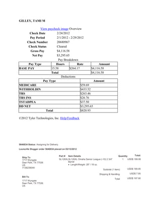 GILLEY, TAMI M

              View paycheck image Overview
       Check Date         2/24/2012
       Pay Period         2/1/2012 - 2/29/2012
     Check Number         20680967
      Check Status        Cleared
       Gross Pay          $4,116.58
        Net Pay           $3,295.65
                           Pay Breakdown
      Pay Type           Hours            Rate           Amount
BASE PAY              15.58         $264.17         $4,116.58
                     Total                          $4,116.58
                             Deductions
                Pay Type                              Amount
MEDICARE                                    $59.69
WITHHOLDIN                                  $433.52
TRS                                         $263.46
TRS INS                                     $26.76
TSTADPEA                                    $37.50
DD NET                                      $3,295.65
                  Total                     $820.93

©2012 Tyler Technologies, Inc. Help/Feedback




5646834 Status: Assigning for Delivery.

Louisville Slugger order 5646834 placed on 03/13/2012


                                          Part # Item Details                                  Quantity      Total:
   Ship To
   1717 Wyngate                           SL126XLSL126XL Omaha Senior League (-10) 2 3/4"         1    USD$ 189.95
   Deer Park, TX 77536                           Barrel
   US                                               Length/Weight: 28" / 18 oz.
   7138239049
                                                                                Subtotal (1 Item):    USD$ 189.95

                                                                             Shipping & Handling:        USD$ 7.95
   Bill To
                                                                                            Total:    USD$ 197.90
   1717 Wyngate
   Deer Park, TX 77536
   US
 