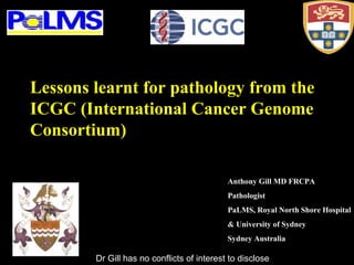 Anthony Gill MD FRCPA
Pathologist
PaLMS, Royal North Shore Hospital
& University of Sydney
Sydney Australia
Lessons learnt for pathology from the
ICGC (International Cancer Genome
Consortium)
Dr Gill has no conflicts of interest to disclose
 