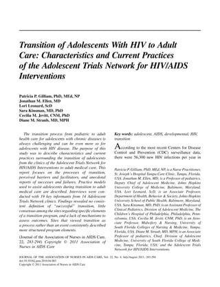 Transition of Adolescents With HIV to Adult
Care: Characteristics and Current Practices
of the Adolescent Trials Network for HIV/AIDS
Interventions

Patricia P. Gilliam, PhD, MEd, NP
Jonathan M. Ellen, MD
Lori Leonard, ScD
Sara Kinsman, MD, PhD
Cecilia M. Jevitt, CNM, PhD
Diane M. Straub, MD, MPH


   The transition process from pediatric to adult               Key words: adolescent, AIDS, developmental, HIV,
health care for adolescents with chronic diseases is            transition
always challenging and can be even more so for
adolescents with HIV disease. The purpose of this               According to the most recent Centers for Disease
study was to describe characteristics and current               Control and Prevention (CDC) surveillance data,
practices surrounding the transition of adolescents             there were 56,300 new HIV infections per year in
from the clinics of the Adolescent Trials Network for
HIV/AIDS Interventions to adult medical care. This              Patricia P. Gilliam, PhD, MEd, NP, is a Nurse Practitioner,
report focuses on the processes of transition,                  St. Joseph’s Hospital Tampa Care Clinic, Tampa, Florida,
perceived barriers and facilitators, and anecdotal              USA. Jonathan M. Ellen, MD, is a Professor of pediatrics,
reports of successes and failures. Practice models              Deputy Chief of Adolescent Medicine, Johns Hopkins
used to assist adolescents during transition to adult           University College of Medicine, Baltimore, Maryland,
medical care are described. Interviews were con-                USA. Lori Leonard, ScD, is an Associate Professor,
ducted with 19 key informants from 14 Adolescent                Department of Health, Behavior & Society, Johns Hopkins
Trials Network clinics. Findings revealed no consis-            University School of Public Health, Baltimore, Maryland,
tent deﬁnition of ‘‘successful’’ transition, little             USA. Sara Kinsman, MD, PhD, is an Assistant Professor of
consensus among the sites regarding speciﬁc elements            Clinical Pediatrics, Division of Adolescent Medicine, The
                                                                Children’s Hospital of Philadelphia, Philadelphia, Penn-
of a transition program, and a lack of mechanisms to
                                                                sylvania, USA. Cecilia M. Jevitt, CNM, PhD, is an Asso-
assess outcomes. Sites that viewed transition as
                                                                ciate Professor, Midwifery & Nursing, University of
a process rather than an event consistently described           South Florida Colleges of Nursing & Medicine, Tampa,
more structured program elements.                               Florida, USA. Diane M. Straub, MD, MPH, is an Associate
(Journal of the Association of Nurses in AIDS Care,             Professor of pediatrics, Chief, Division of Adolescent
22, 283-294) Copyright Ó 2011 Association of                    Medicine, University of South Florida College of Medi-
                                                                cine, Tampa, Florida, USA; and the Adolescent Trials
Nurses in AIDS Care
                                                                Network for HIV/AIDS Interventions.

JOURNAL OF THE ASSOCIATION OF NURSES IN AIDS CARE, Vol. 22, No. 4, July/August 2011, 283-294
doi:10.1016/j.jana.2010.04.003
Copyright Ó 2011 Association of Nurses in AIDS Care
 