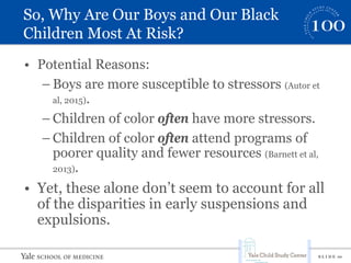 S L I D E 10
So, Why Are Our Boys and Our Black
Children Most At Risk?
• Potential Reasons:
– Boys are more susceptible to stressors (Autor et
al, 2015).
– Children of color often have more stressors.
– Children of color often attend programs of
poorer quality and fewer resources (Barnett et al,
2013).
• Yet, these alone don’t seem to account for all
of the disparities in early suspensions and
expulsions.
 
