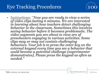 S L I D E 14
Eye Tracking Procedures
• Instructions: “Now you are ready to view a series
of video clips lasting 6 minutes. We are interested
in learning about how teachers detect challenging
behavior in the classroom. Sometimes this involves
seeing behavior before it becomes problematic. The
video segments you are about to view are of
preschoolers engaging in various activities. Some
clips may or may not contain challenging
behaviors. Your job is to press the enter key on the
external keypad every time you see a behavior that
could become a potential challenge [experimenter
demonstrates]. Please press the keypad as often as
needed.”
 