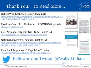 S L I D E 31
Thank You! To Read More…
Robert Wood Johnson Report (Aug 2016)
http://www.rwjf.org/content/dam/farm/reports/issue_briefs/2016/
rwjf431300/subassets/rwjf431300_2
Random-Controlled Evaluation of ECMHC (Sep 2016)
http://www.jaacap.com/
Yale Preschool Implicit Bias Study (Sep 2016)
www.ziglercenter.yale.edu/publications/briefs.aspx
National Academy of Sciences (Oct 2016)
https://nam.edu/expulsion-and-suspension-in-early-education-as-
matters-of-social-justice-and-health-equity/
Preschool Suspension & Expulsion Timeline
www.ziglercenter.yale.edu/publications/expulsion.aspx
Follow me on Twitter: @WalterGilliam
 