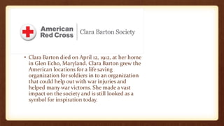 • Clara Barton died on April 12, 1912, at her home
in Glen Echo, Maryland. Clara Barton grew the
American locations for a life saving
organization for soldiers in to an organization
that could help out with war injuries and
helped many war victoms. She made a vast
impact on the society and is still looked as a
symbol for inspiration today.
 