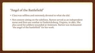 “Angel of the Battlefield”
• Clara was selfless and extremely devoted to what she did.
• Not content sitting on the sidelines, Barton served as an independent
nurse and first saw combat in Fredericksburg, Virginia, in 1862. She
also cared for soldiers wounded at Antietam. Barton was nicknamed
"the angel of the battlefield" for her work.
 