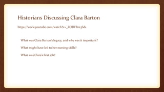 Historians Discussing Clara Barton
https://www.youtube.com/watch?v=_ZODFBm3Sds
What was Clara Barton’s legacy, and why was it important?
What might have led to her nursing skills?
What was Clara’s first job?
 