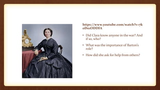 https://www.youtube.com/watch?v=7k
0D01ODDFA
• Did Clara know anyone in the war? And
if so, who?
• What was the importance of Barton’s
role?
• How did she ask for help from others?
 