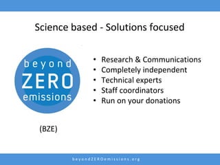 Science based - Solutions focused

                •   Research & Communications
                •   Completely independent
                •   Technical experts
                •   Staff coordinators
                •   Run on your donations


 (BZE)


         beyondZEROemissions.org
 