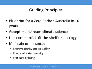 Guiding Principles

• Blueprint for a Zero Carbon Australia in 10
  years
• Accept mainstream climate science
• Use commercial off-the-shelf technology
• Maintain or enhance:
  • Energy security and reliability
  • Food and water security
  • Standard of living

                  beyondZEROemissions.org
 