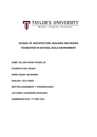 SCHOOL OF ARCHITECTURE, BUILDING AND DESIGN
FOUNDATION IN NATURAL BUILD ENVIRONMENT
NAME: GILLIAN CHONG YEONG LIN
STUDENT ID NO: 0323941
WORD COUNT: 800 WORDS
ENGLISH 1 (ELG 30505)
WRITTEN ASSIGNMENT 1: PROCESS ESSAY
LECTURER: CASSANDRA WIJESURIA
SUBMISSION DATE: 11th MAY 2015
 