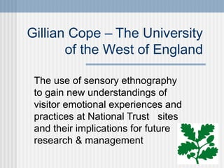 Gillian Cope – The University
of the West of England
The use of sensory ethnography
to gain new understandings of
visitor emotional experiences and
practices at National Trust sites
and their implications for future
research & management

 