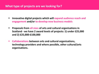 What type of projects are we looking for?


   Innovative digital projects which will expand audience reach and
    engagement and/or to develop new business models

   Proposals from all sizes of arts and cultural organisations in
    Scotland - we have 2 award levels of projects: 1) under £25,000
    and 2) £25,000-£100,000

   Collaborations between arts and cultural organisations,
    technology providers and where possible, other cultural/arts
    organisations.
 