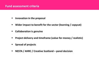 Fund assessment criteria


     Innovation in the proposal

     Wider impact to benefit for the sector (learning / copycat)

     Collaboration is genuine

     Project delivery and timeframe (value for money / realistic)

     Spread of projects

     NESTA / AHRC / Creative Scotland – panel decision
 