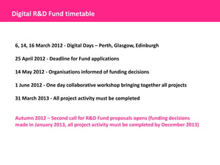 Digital R&D Fund timetable



 6, 14, 16 March 2012 - Digital Days – Perth, Glasgow, Edinburgh

 25 April 2012 - Deadline for Fund applications

 14 May 2012 - Organisations informed of funding decisions

 1 June 2012 - One day collaborative workshop bringing together all projects

 31 March 2013 - All project activity must be completed


 Autumn 2012 – Second call for R&D Fund proposals opens (funding decisions
 made in January 2013, all project activity must be completed by December 2013)
 