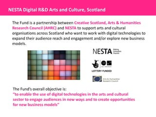 NESTA Digital R&D Arts and Culture, Scotland

 The Fund is a partnership between Creative Scotland, Arts & Humanities
 Research Council (AHRC) and NESTA to support arts and cultural
 organisations across Scotland who want to work with digital technologies to
 expand their audience reach and engagement and/or explore new business
 models.




  The Fund’s overall objective is:
  “to enable the use of digital technologies in the arts and cultural
  sector to engage audiences in new ways and to create opportunities
  for new business models”
 