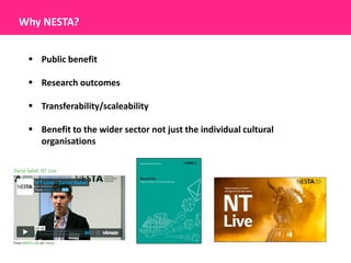Why NESTA?


  Public benefit

  Research outcomes

  Transferability/scaleability

  Benefit to the wider sector not just the individual cultural
   organisations
 