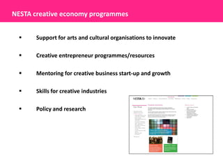 NESTA creative economy programmes


     Support for arts and cultural organisations to innovate

     Creative entrepreneur programmes/resources

     Mentoring for creative business start-up and growth

     Skills for creative industries

     Policy and research
 