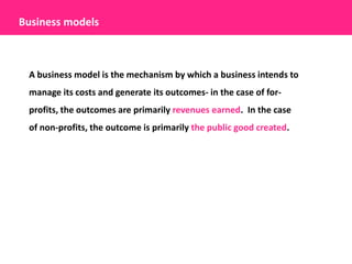 Business models



 A business model is the mechanism by which a business intends to
 manage its costs and generate its outcomes- in the case of for-
 profits, the outcomes are primarily revenues earned. In the case
 of non-profits, the outcome is primarily the public good created.
 