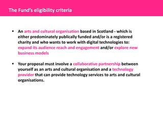 The Fund’s eligibility criteria


  An arts and cultural organisation based in Scotland - which is
   either predominately publically funded and/or is a registered
   charity and who wants to work with digital technologies to:
   expand its audience reach and engagement and/or explore new
   business models

  Your proposal must involve a collaborative partnership between
   yourself as an arts and cultural organisation and a technology
   provider that can provide technology services to arts and cultural
   organisations.
 