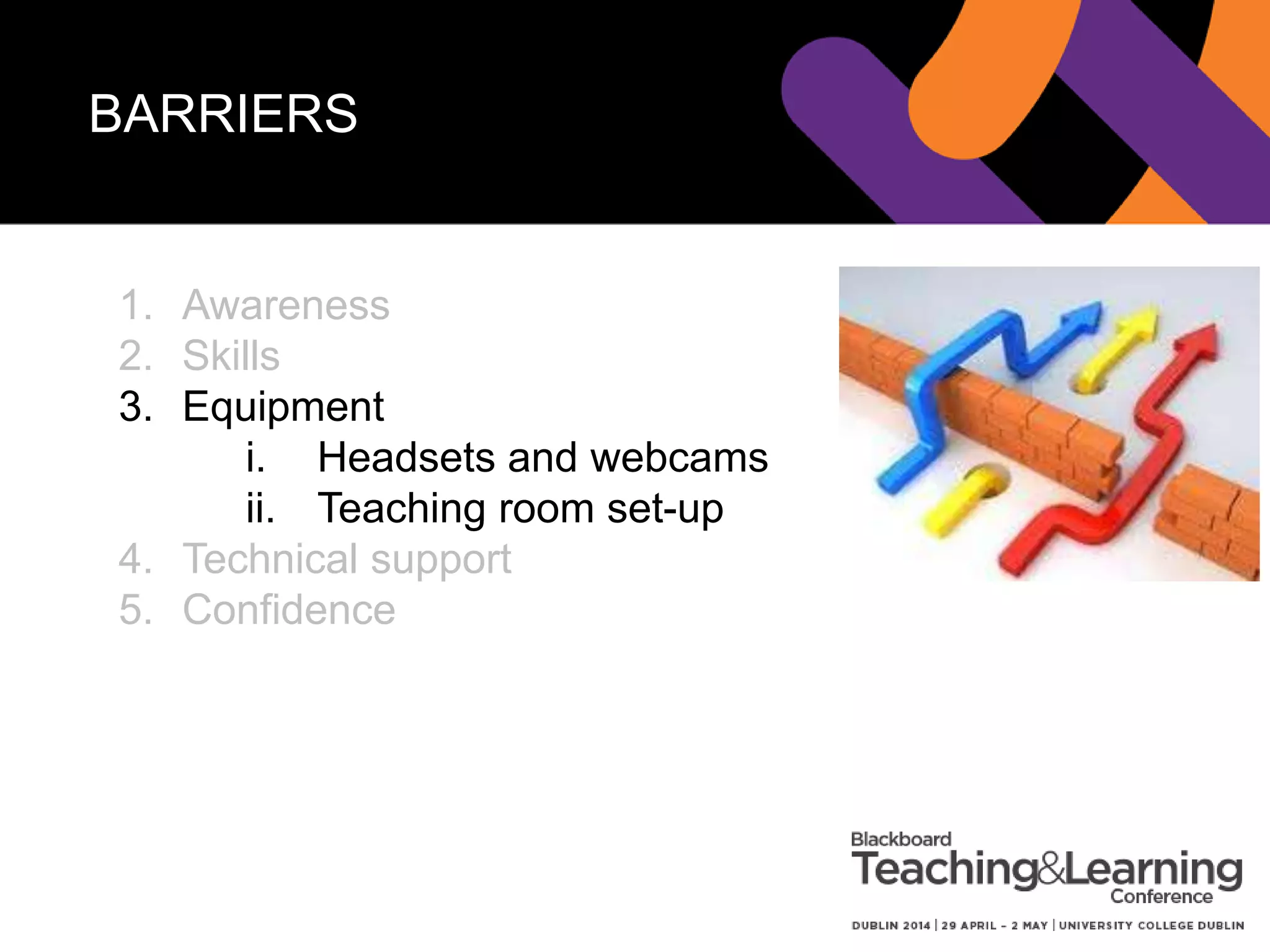 BARRIERS 1 – ACCESSING
HEADSETS/WEBCAMS
Process 1 - failed
1. Request from ITS
2. ITS delivery and then charge your Dept.
New process
1. We suggest our recommended make and
model
2. User asks their Purchase Officer to order
3. HOD signs off
Plus we have some for loan
 