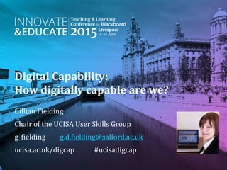 Digital Capability:
How digitally capable are we?
Gillian Fielding
Chair of the UCISA User Skills Group
g_fielding g.d.fielding@salford.ac.uk
ucisa.ac.uk/digcap #ucisadigcap
 