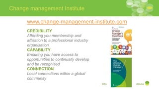 Change management Institute
www.change-management-institute.com
CREDIBILITY
Affording you membership and
affiliation to a professional industry
organisation
CAPABILITY
Ensuring you have access to
opportunities to continually develop
and be recognised
CONNECTION
Local connections within a global
community
 