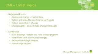 CMI – Latest Topics
• Networking Events
• Cadence of change – Fast or Slow
• Role of a Change Manger (Change vs Project)
• Role of leadership in Change
• Change Agility – Can we make change more Agile
• Conference
• Build a change Platform and not a change program
• Hackathons (how to workshop change)
• Examples of change projects
• How change happens
 