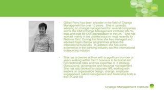 • Gillian Perry has been a leader in the field of Change
Management for over 10 years. She is currently
advising on change management for several companies
and is the CMI (Change Management institute) UK co-
lead and lead for CMI accreditation in the UK. She has
worked mainly in the utilities industry most recently for
National Grid. During that time she has managed and
advised major change programmes across the
international business. In addition she has some
experience in the banking industry and the international
outsourcing industry.
• She has a diverse skill set with a significant number of
years working within the IT business in technical and
non-technical roles and has expertise in IT strategy,
Outsourcing, governance and resource management.
She has also worked in corporate HR, working with
leaders on organisation design, change, employee
engagement, talent management and leadership both in
the UK and US
 