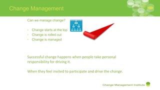 Change Management
Can we manage change?
• Change starts at the top
• Change is rolled out
• Change is managed
Successful change happens when people take personal
responsibility for driving it.
When they feel invited to participate and drive the change.
 