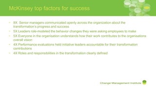 McKinsey top factors for success
• 8X Senior managers communicated openly across the organization about the
transformation’s progress and success
• 5X Leaders role-modeled the behavior changes they were asking employees to make
• 5X Everyone in the organisation understands how their work contributes to the organisations
overall vision
• 4X Performance evaluations held initiative leaders accountable for their transformation
contributions
• 4X Roles and responsibilities in the transformation clearly defined
 